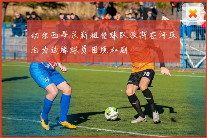 切尔西寻求新租借球队派斯在河床沦为边缘球员困境加剧