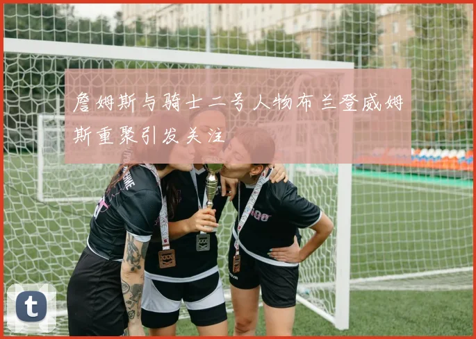 詹姆斯与骑士二号人物布兰登威姆斯重聚引发关注