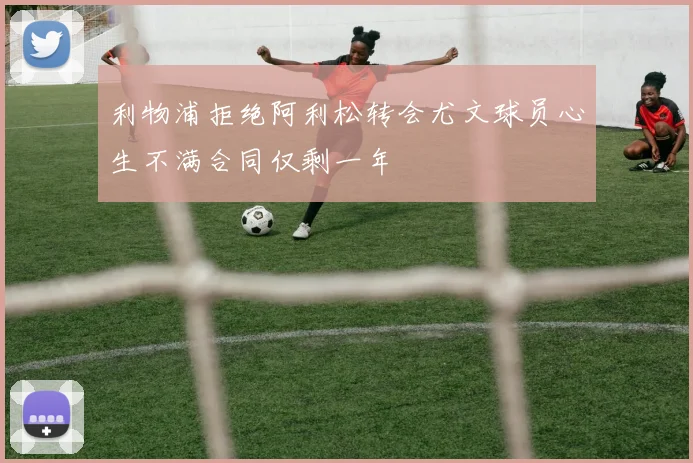 利物浦拒绝阿利松转会尤文球员心生不满合同仅剩一年