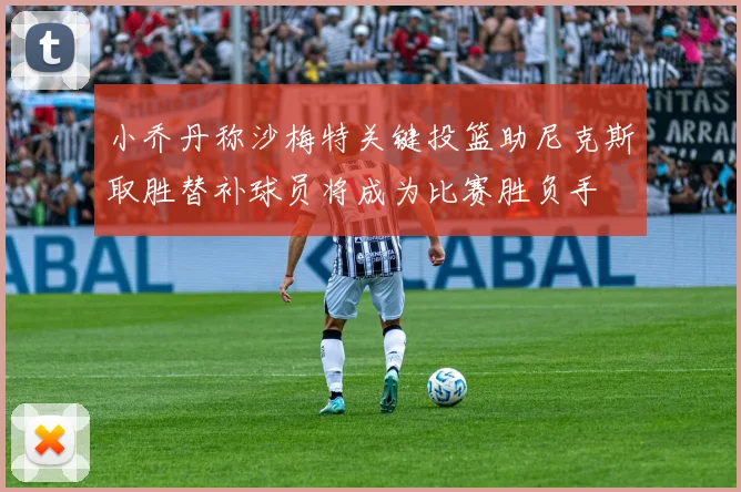 小乔丹称沙梅特关键投篮助尼克斯取胜替补球员将成为比赛胜负手
