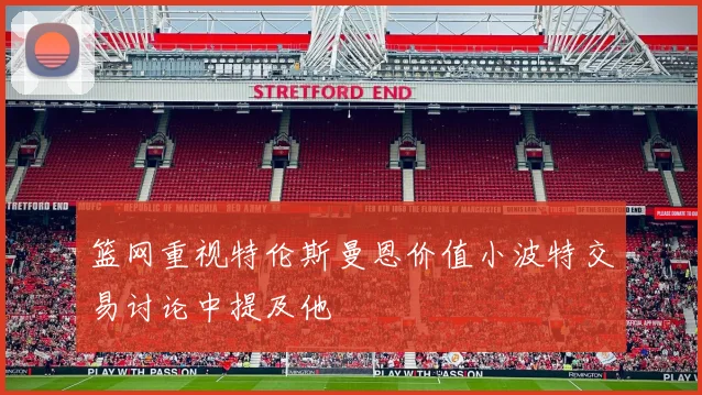 篮网重视特伦斯曼恩价值小波特交易讨论中提及他