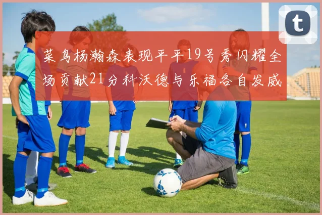 菜鸟杨瀚森表现平平19号秀闪耀全场贡献21分科沃德与乐福各自发威