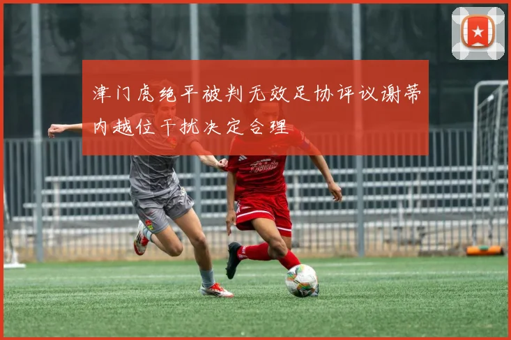 津门虎绝平被判无效足协评议谢蒂内越位干扰决定合理