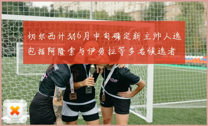 切尔西计划6月中旬确定新主帅人选包括阿隆索与伊劳拉等多名候选者