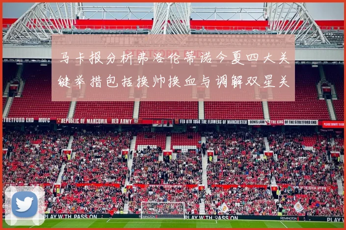 马卡报分析弗洛伦蒂诺今夏四大关键举措包括换帅换血与调解双星关系