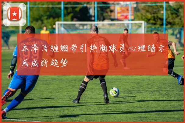 本泽马缠绷带引热潮球员心理暗示或成新趋势