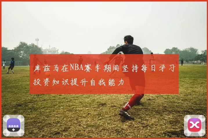 库兹马在NBA赛季期间坚持每日学习投资知识提升自我能力