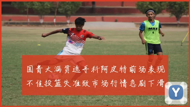 国青大满贯选手科阿皮特前场表现不佳投篮失准致市场行情急剧下滑