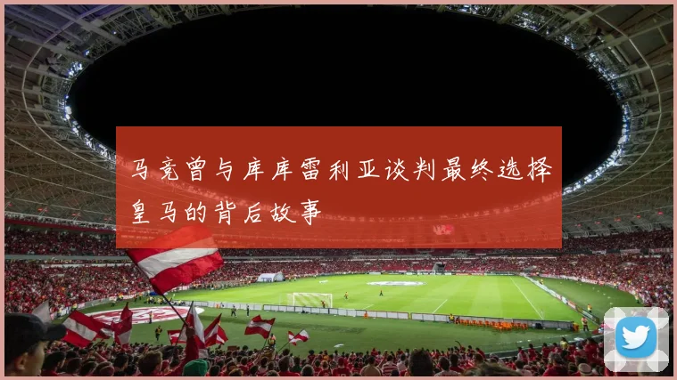 马竞曾与库库雷利亚谈判最终选择皇马的背后故事