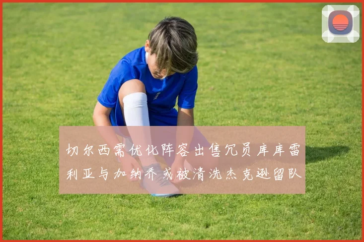 切尔西需优化阵容出售冗员库库雷利亚与加纳乔或被清洗杰克逊留队