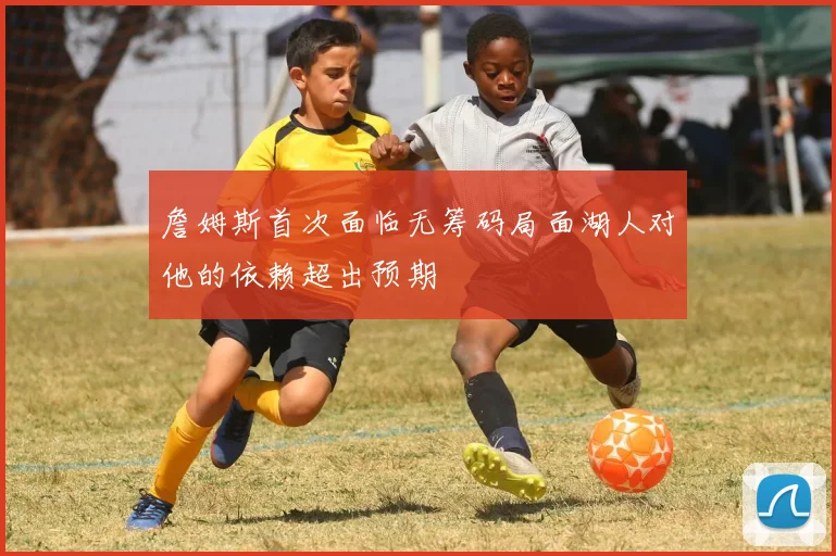 詹姆斯首次面临无筹码局面湖人对他的依赖超出预期