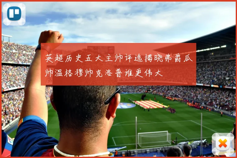 英超历史五大主帅评选揭晓弗爵瓜帅温格穆帅克洛普谁更伟大
