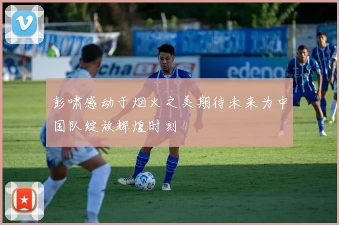 彭啸感动于烟火之美期待未来为中国队绽放辉煌时刻