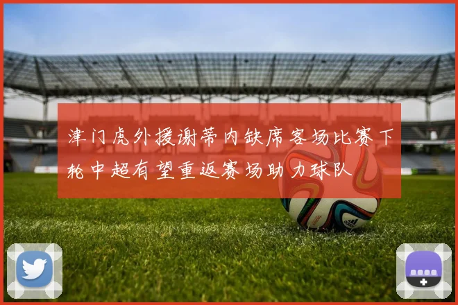 津门虎外援谢蒂内缺席客场比赛下轮中超有望重返赛场助力球队