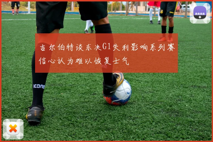 吉尔伯特谈东决G1失利影响系列赛信心认为难以恢复士气