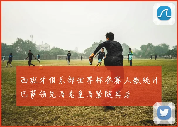 西班牙俱乐部世界杯参赛人数统计巴萨领先马竞皇马紧随其后