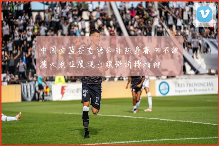 中国女篮在首场公开热身赛中不敌澳大利亚展现出顽强拼搏精神