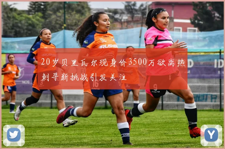 20岁贝里瓦尔现身价3500万欲离热刺寻新挑战引发关注